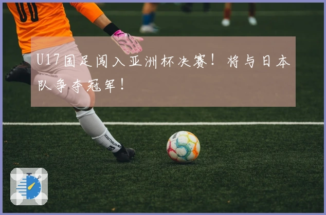 U17国足闯入亚洲杯决赛！将与日本队争夺冠军！