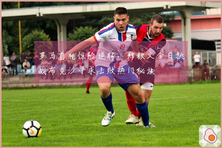 罗马首轮惊险逆转，郑钦文今日挑战布克沙寻求击败热门秘诀