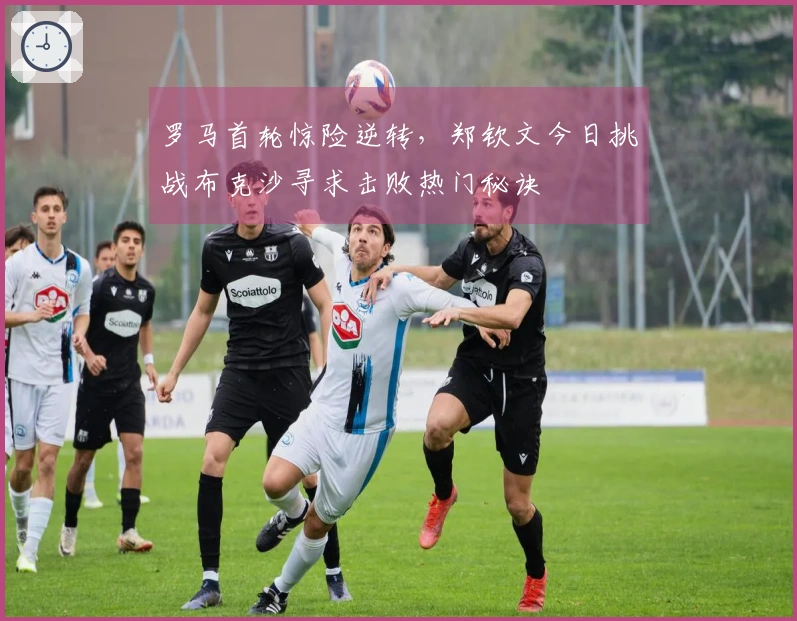 罗马首轮惊险逆转，郑钦文今日挑战布克沙寻求击败热门秘诀